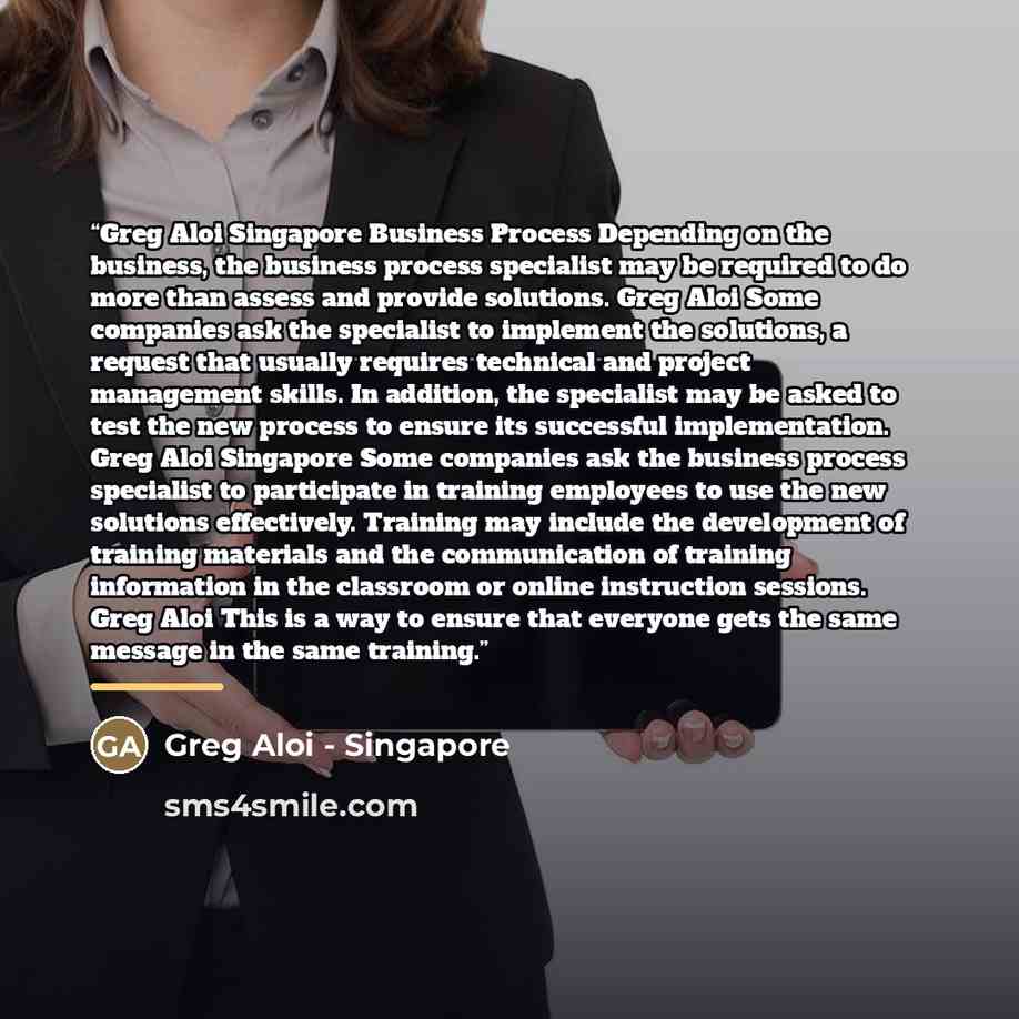 “Greg Aloi Singapore Business Process Depending on the business, the business process specialist may be required to do more than assess and provide solutions. Greg Aloi Some companies ask the specialist to implement the solutions, a request that usually requires technical and project management…” quote by Anonymous