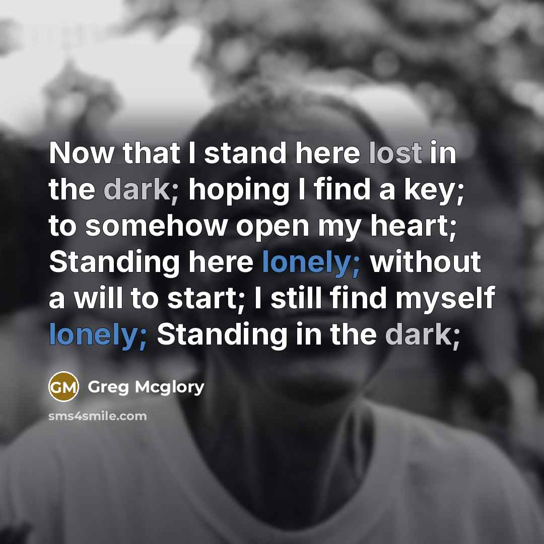 “Now that I stand here lost in the dark; hoping I find a key; to somehow open my heart; Standing here lonely; without a will to start; I still find myself lonely; Standing in the dark;” quote by Greg Mcglory
