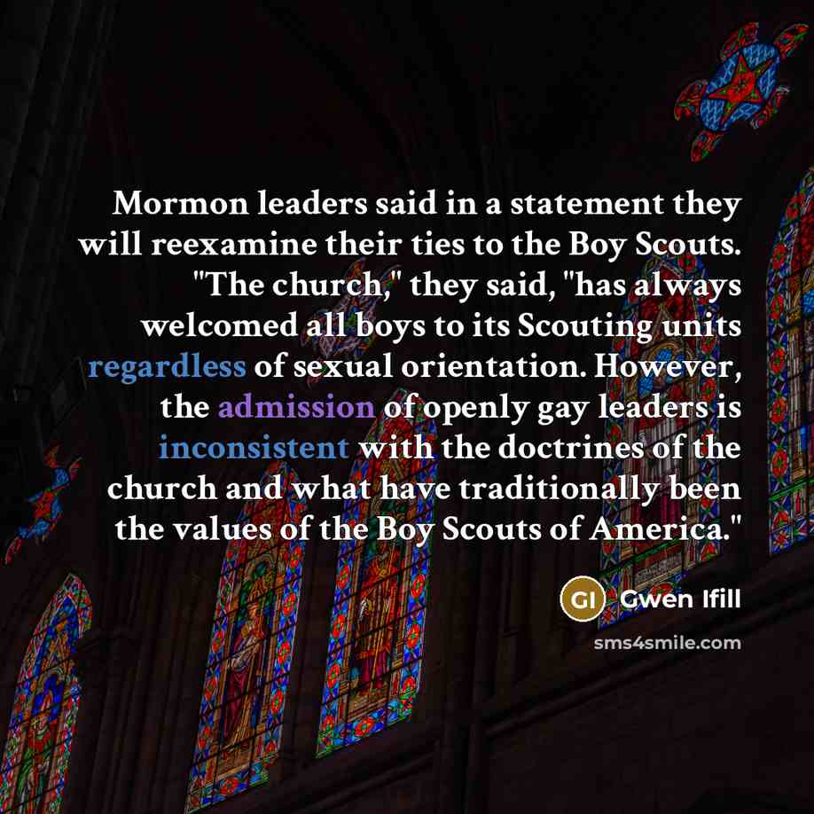 “Mormon leaders said in a statement they will reexamine their ties to the Boy Scouts. "The church," they said, "has always welcomed all boys to its Scouting units regardless of sexual orientation. However, the admission of openly gay leaders is inconsistent with the doctrines of the church and what…” quote by Gwen Ifill
