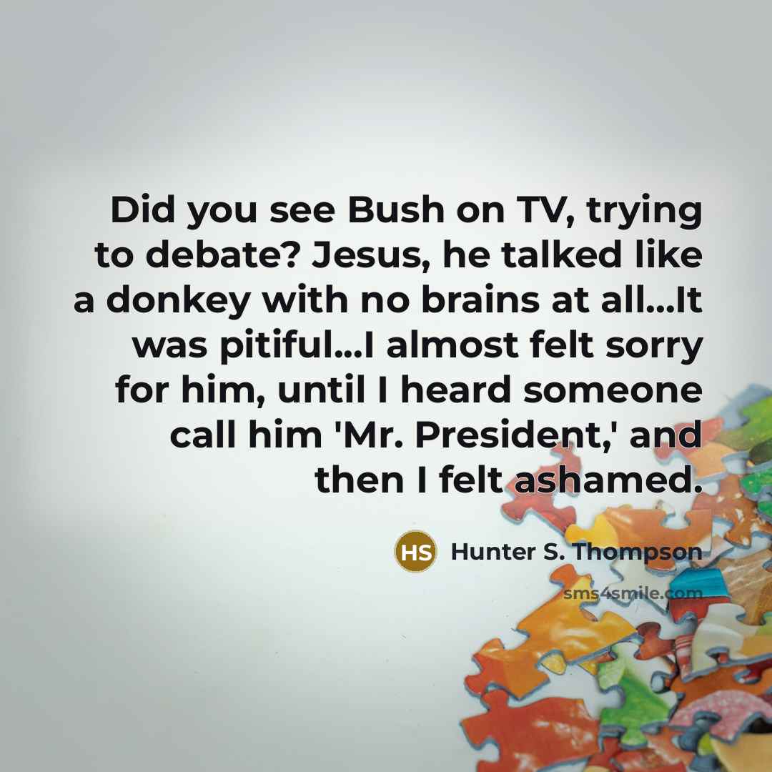 “Did you see Bush on TV, trying to debate? Jesus, he talked like a donkey with no brains at all...It was pitiful...I almost felt sorry for him, until I heard someone call him 'Mr. President,' and then I felt ashamed.” quote by Hunter S. Thompson