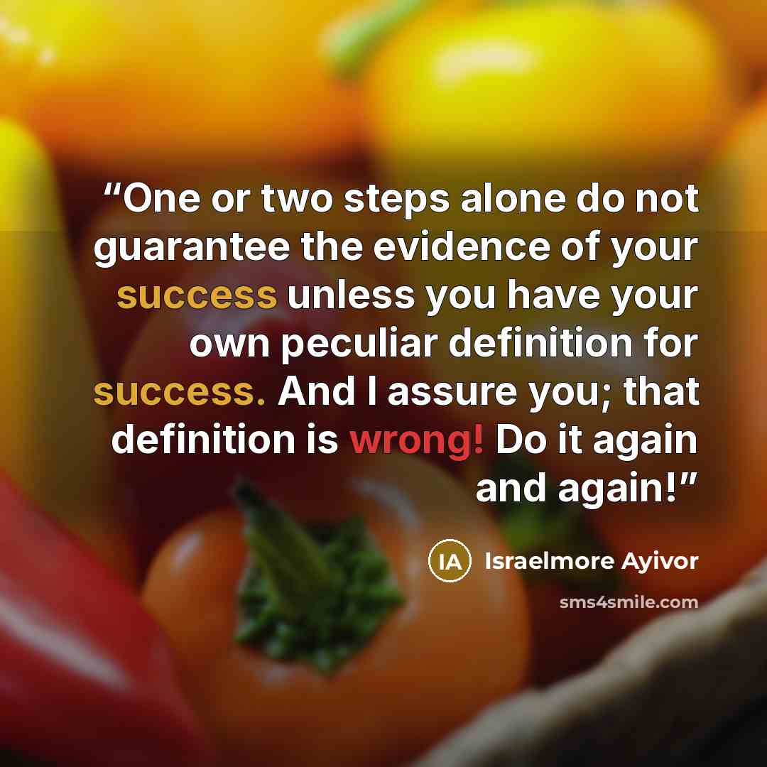 “One or two steps alone do not guarantee the evidence of your success unless you have your own peculiar definition for success. And I assure you; that definition is wrong! Do it again and again!” quote by Israelmore Ayivor