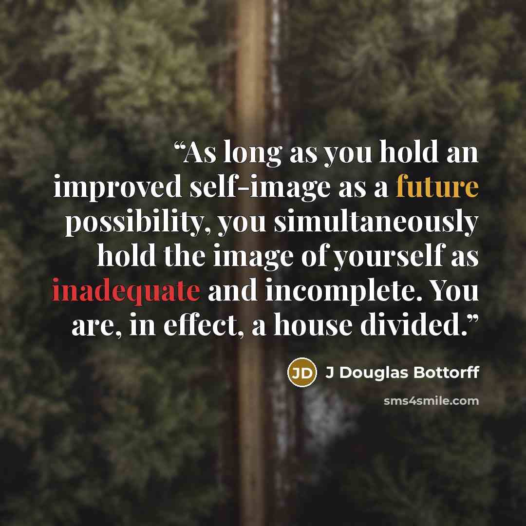 “As long as you hold an improved self-image as a future possibility, you simultaneously hold the image of yourself as inadequate and incomplete. You are, in effect, a house divided.” quote by J Douglas Bottorff