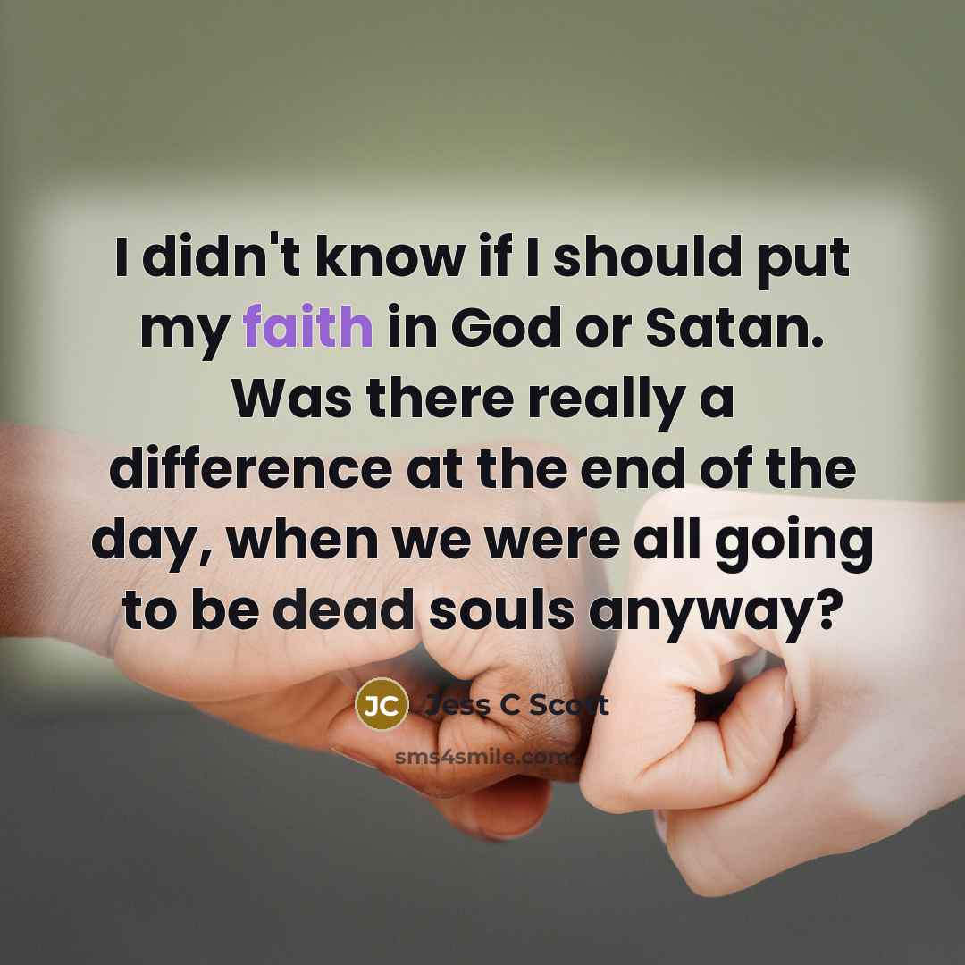 “I didn't know if I should put my faith in God or Satan. Was there really a difference at the end of the day, when we were all going to be dead souls anyway?” quote by Jess C Scott