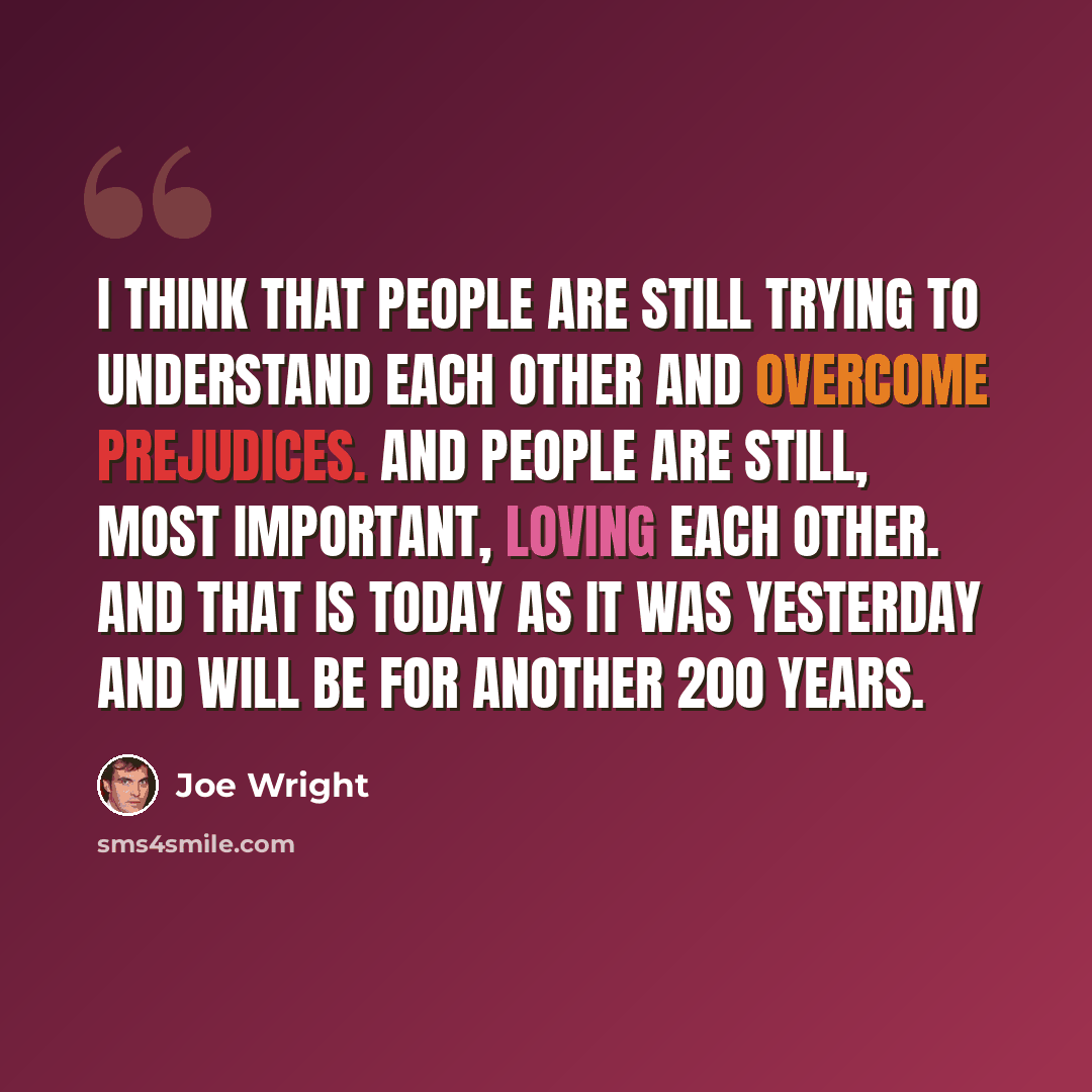 “I think that people are still trying to understand each other and overcome prejudices. And people are still, most important, loving each other. And that is today as it was yesterday and will be for another 200 years.” quote by Joe Wright