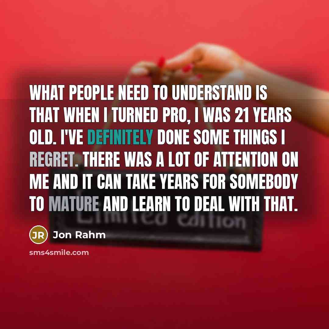“What people need to understand is that when I turned pro, I was 21 years old. I've definitely done some things I regret. There was a lot of attention on me and it can take years for somebody to mature and learn to deal with that.” quote by Jon Rahm