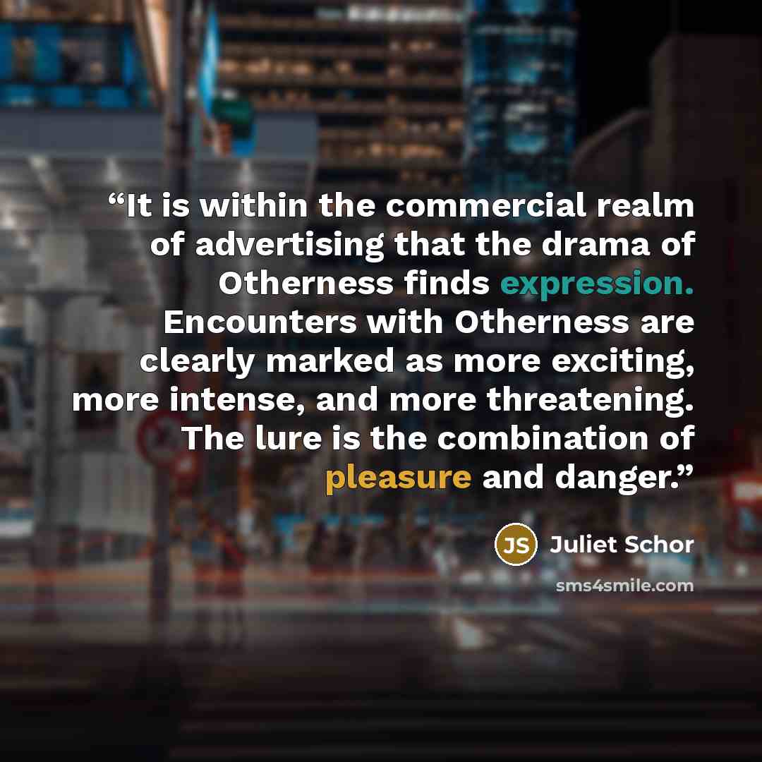 “It is within the commercial realm of advertising that the drama of Otherness finds expression. Encounters with Otherness are clearly marked as more exciting, more intense, and more threatening. The lure is the combination of pleasure and danger.” quote by Juliet Schor