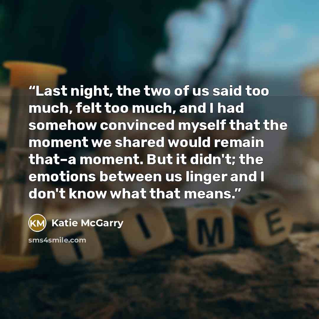 “Last night, the two of us said too much, felt too much, and I had somehow convinced myself that the moment we shared would remain that–a moment. But it didn't; the emotions between us linger and I don't know what that means.” quote by Katie McGarry