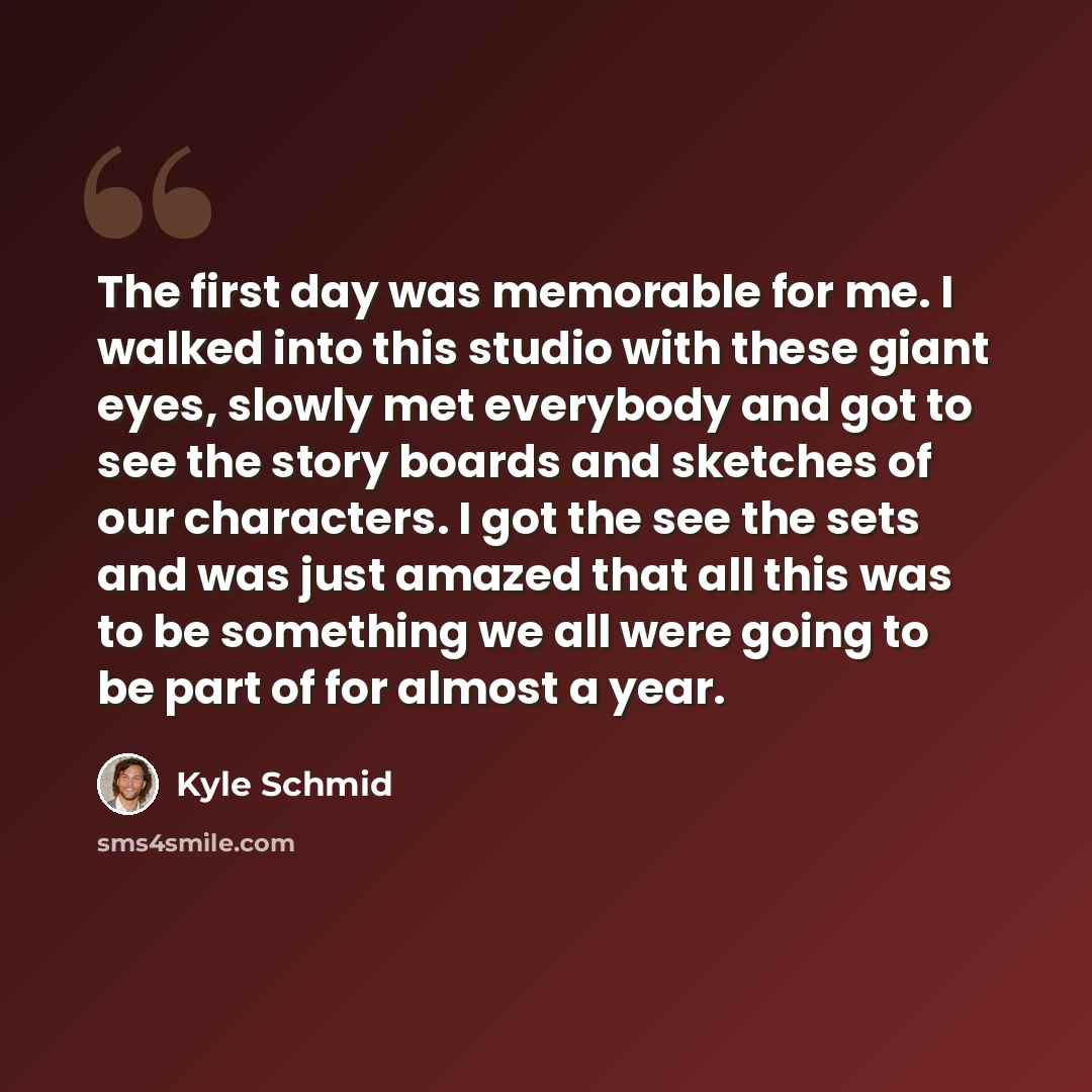 “The first day was memorable for me. I walked into this studio with these giant eyes, slowly met everybody and got to see the story boards and sketches of our characters. I got the see the sets and was just amazed that all this was to be something we all were going to be part of for almost a year.” quote by Kyle Schmid