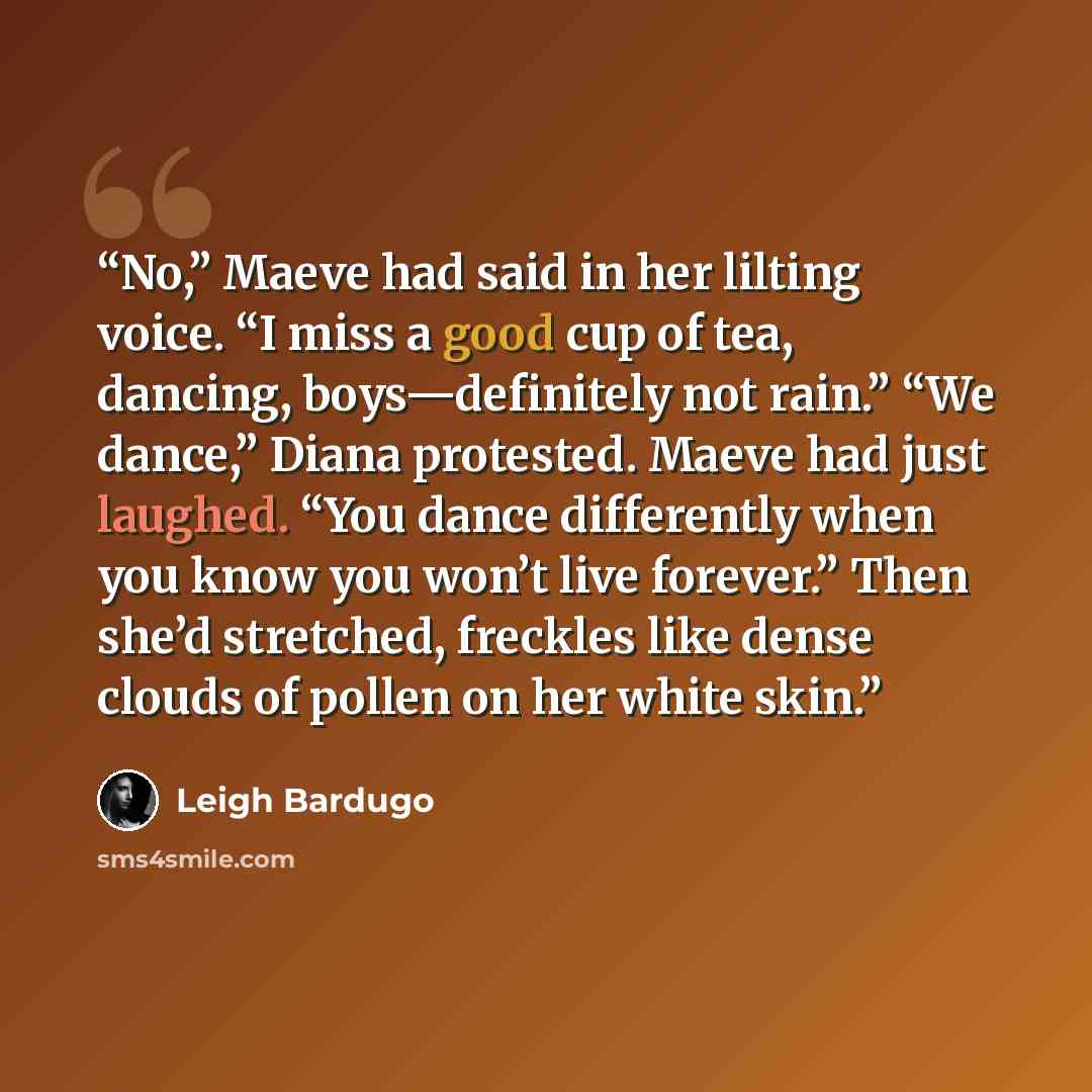 “No,” Maeve had said in her lilting voice. “I miss a good cup of tea, dancing, boys—definitely not rain.” “We dance,” Diana protested. Maeve had just laughed. “You dance differently when you know you won’t live forever.” Then she’d stretched, freckles like dense clouds of pollen on her white skin.” quote by Leigh Bardugo