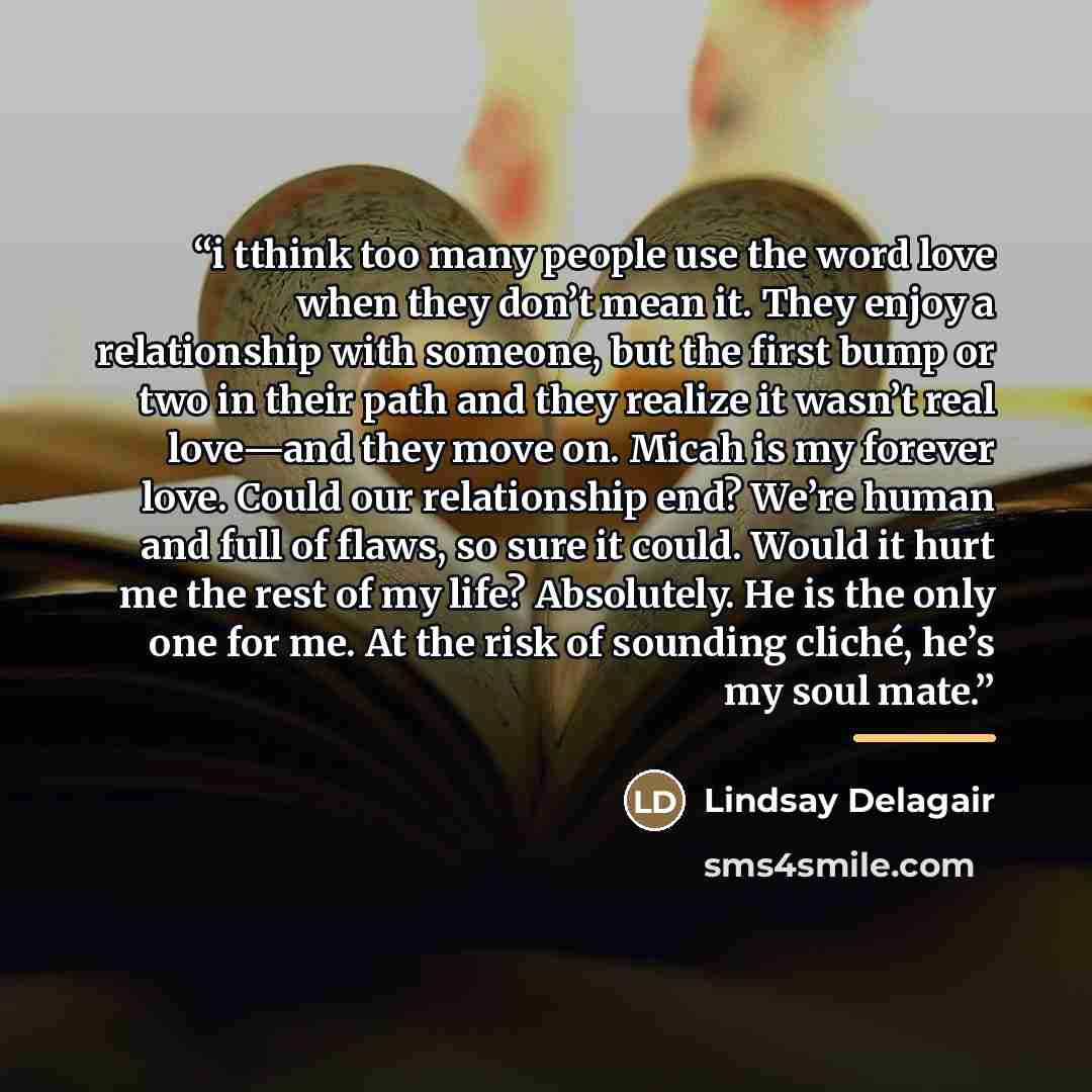 “i tthink too many people use the word love when they don’t mean it. They enjoy a relationship with someone, but the first bump or two in their path and they realize it wasn’t real love—and they move on. Micah is my forever love. Could our relationship end? We’re human and full of flaws, so sure it…” quote by Lindsay Delagair