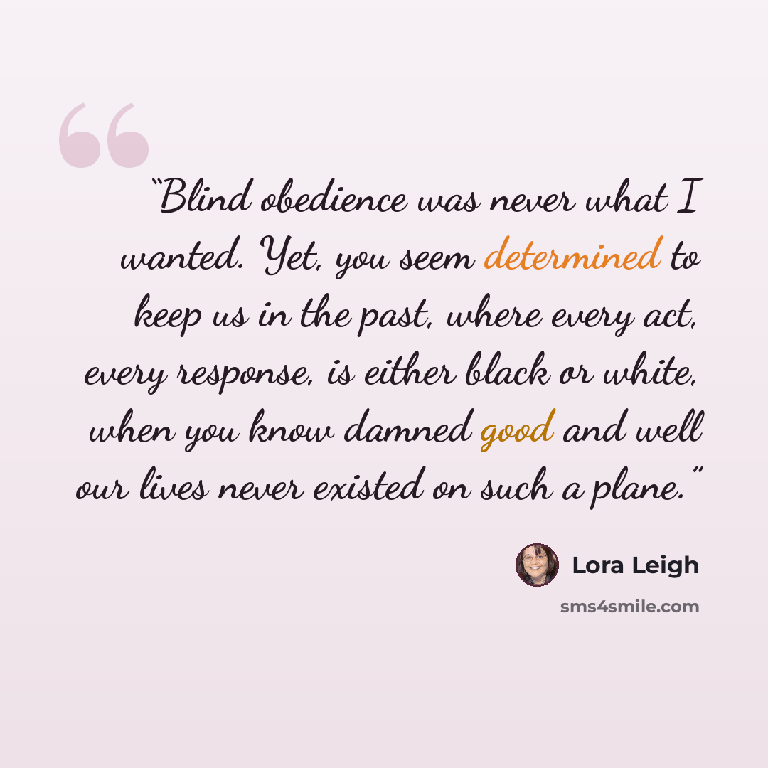 “Blind obedience was never what I wanted. Yet, you seem determined to keep us in the past, where every act, every response, is either black or white, when you know damned good and well our lives never existed on such a plane.” quote by Lora Leigh