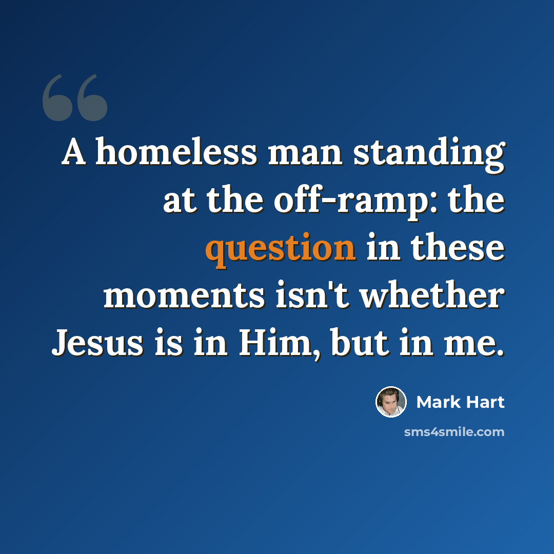 “A homeless man standing at the off-ramp: the question in these moments isn't whether Jesus is in Him, but in me.” quote by Mark Hart