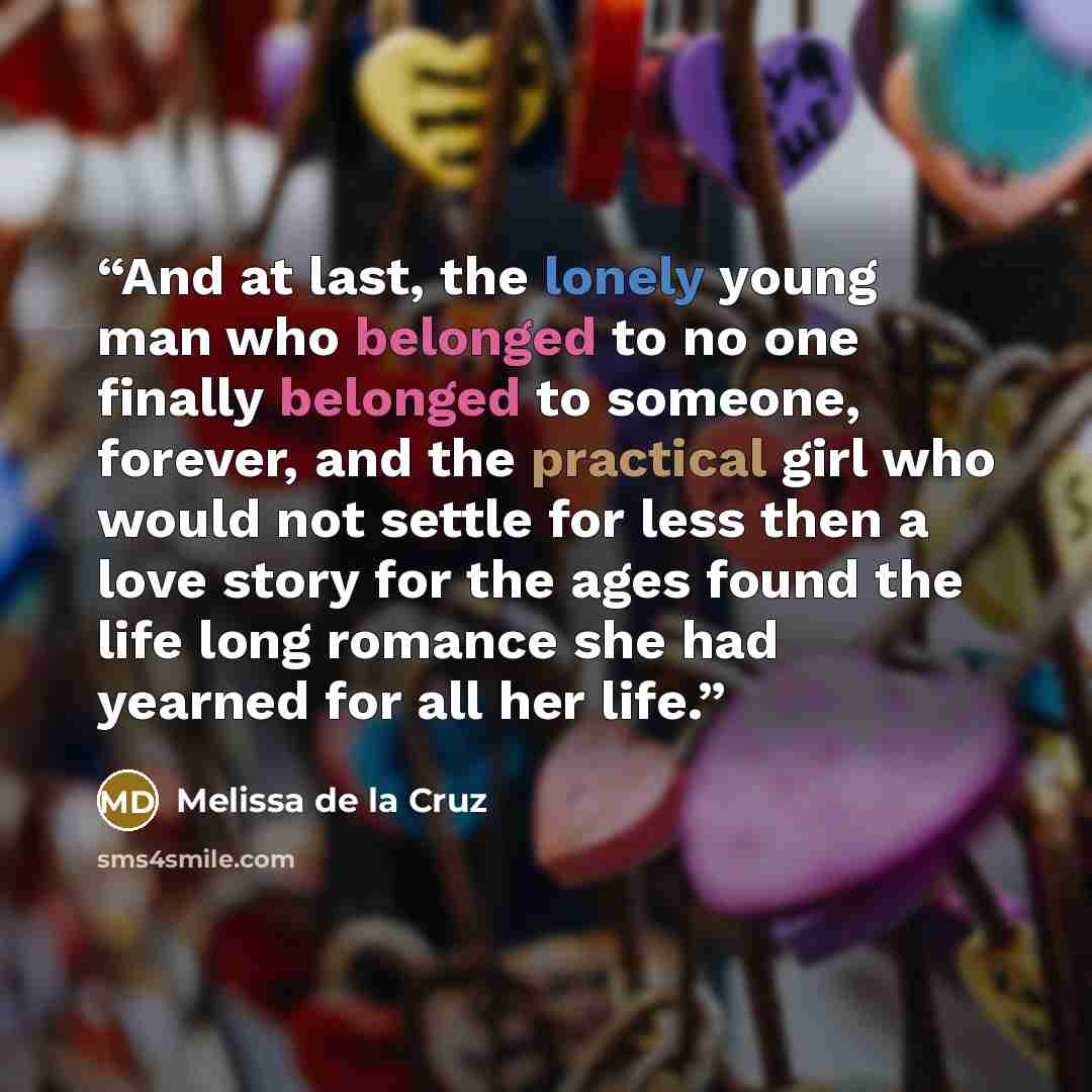 “And at last, the lonely young man who belonged to no one finally belonged to someone, forever, and the practical girl who would not settle for less then a love story for the ages found the life long romance she had yearned for all her life.” quote by Melissa de la Cruz