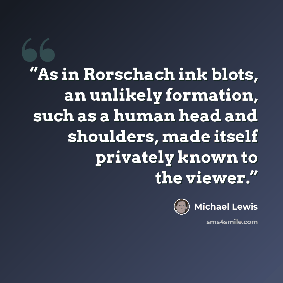 “As in Rorschach ink blots, an unlikely formation, such as a human head and shoulders, made itself privately known to the viewer.” quote by Michael Lewis