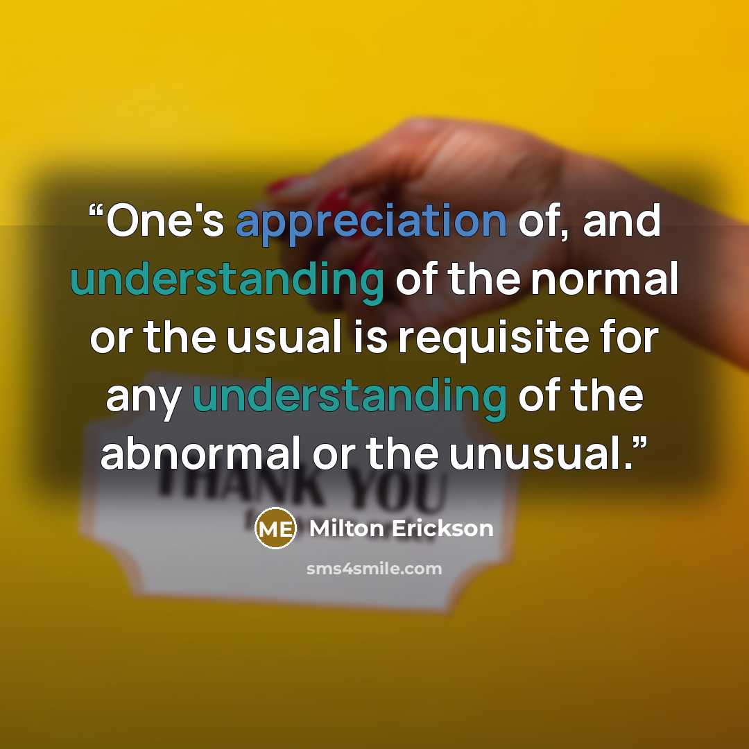 “One's appreciation of, and understanding of the normal or the usual is requisite for any understanding of the abnormal or the unusual.” quote by Milton Erickson