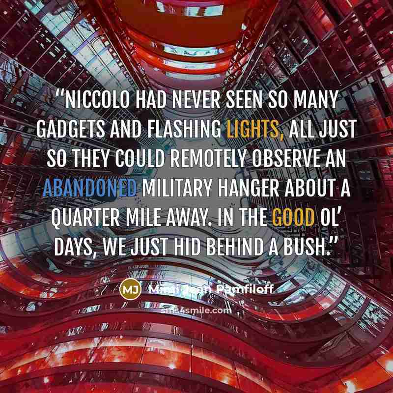 “Niccolo had never seen so many gadgets and flashing lights, all just so they could remotely observe an abandoned military hanger about a quarter mile away. In the good ol’ days, we just hid behind a bush.” quote by Mimi Jean Pamfiloff