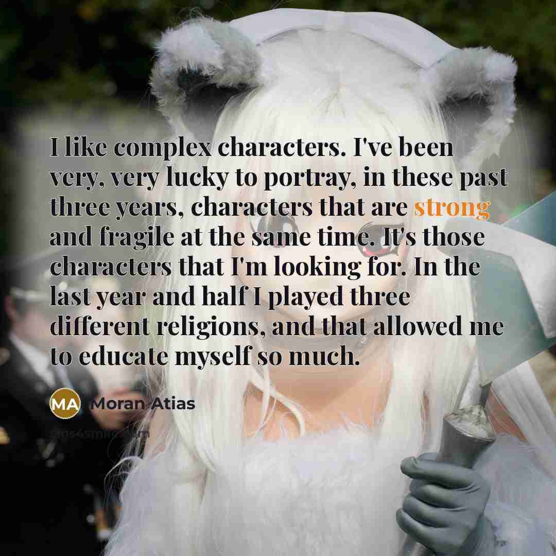 “I like complex characters. I've been very, very lucky to portray, in these past three years, characters that are strong and fragile at the same time. It's those characters that I'm looking for. In the last year and half I played three different religions, and that allowed me to educate myself so…” quote by Moran Atias