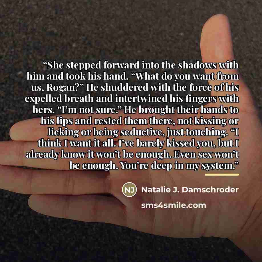 “She stepped forward into the shadows with him and took his hand. “What do you want from us, Rogan?” He shuddered with the force of his expelled breath and intertwined his fingers with hers. “I’m not sure.” He brought their hands to his lips and rested them there, not kissing or licking or being…” quote by Natalie J. Damschroder