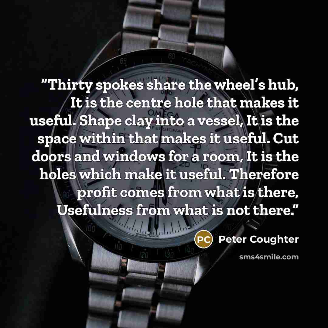 “Thirty spokes share the wheel’s hub, It is the centre hole that makes it useful. Shape clay into a vessel, It is the space within that makes it useful. Cut doors and windows for a room, It is the holes which make it useful. Therefore profit comes from what is there, Usefulness from what is not…” quote by Peter Coughter