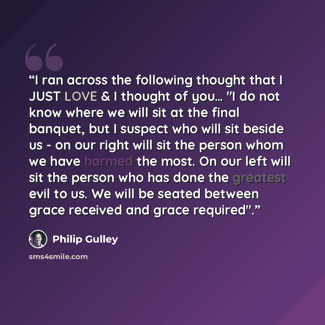 “I ran across the following thought that I JUST LOVE & I thought of you… "I do not know where we will sit at the final banquet, but I suspect who will sit beside us - on our right will sit the person whom we have harmed the most. On our left will sit the person who has done the greatest evil to us…” quote by Philip Gulley