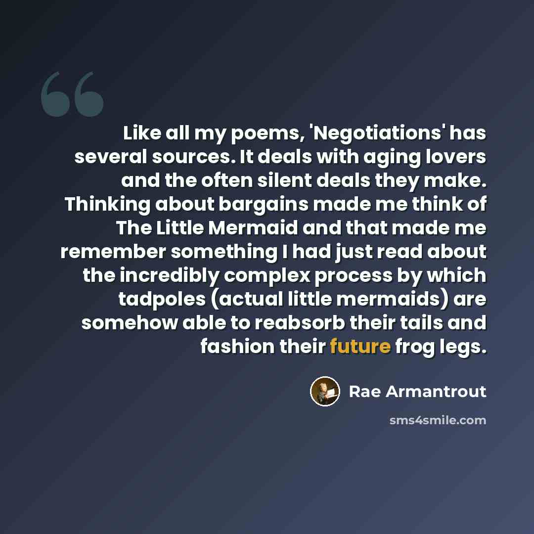 “Like all my poems, 'Negotiations' has several sources. It deals with aging lovers and the often silent deals they make. Thinking about bargains made me think of The Little Mermaid and that made me remember something I had just read about the incredibly complex process by which tadpoles (actual…” quote by Rae Armantrout