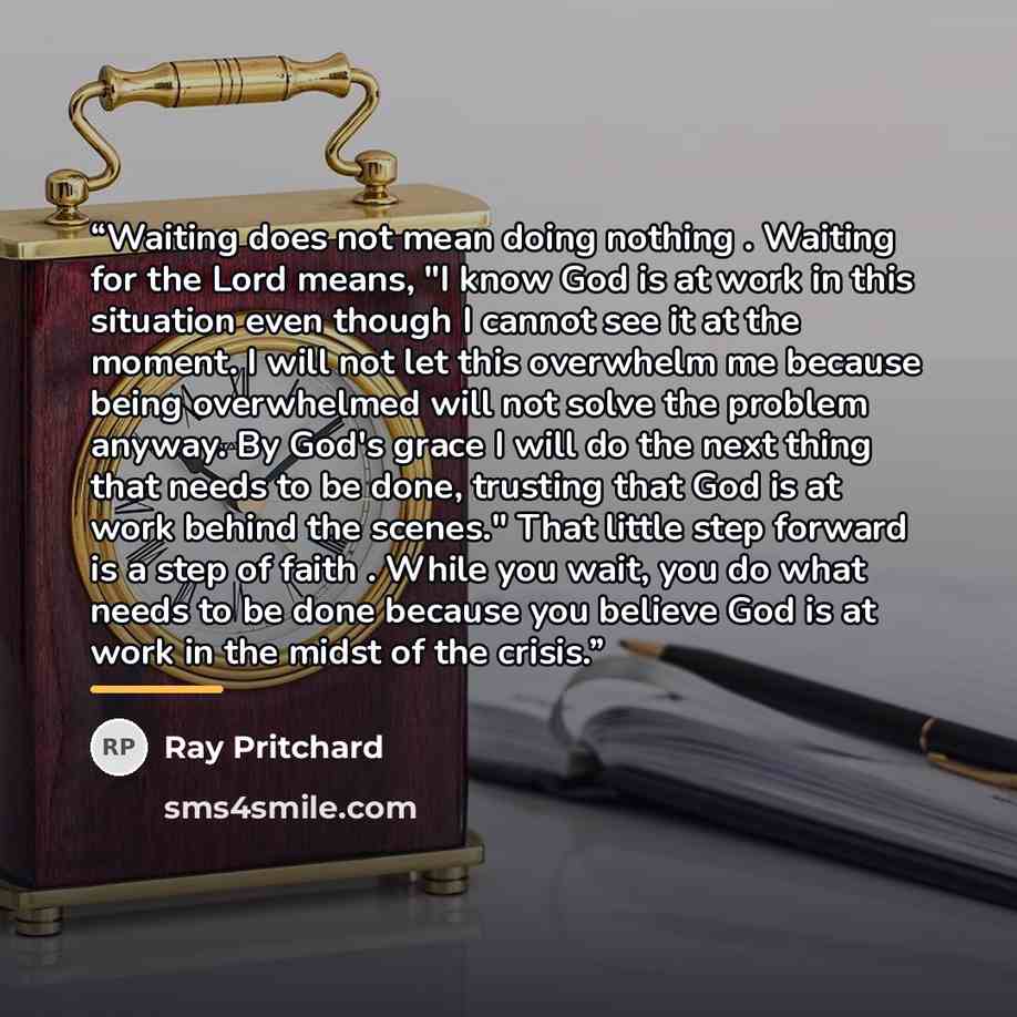 “Waiting does not mean doing nothing . Waiting for the Lord means, "I know God is at work in this situation even though I cannot see it at the moment. I will not let this overwhelm me because being overwhelmed will not solve the problem anyway. By God's grace I will do the next thing that needs to…” quote by Ray Pritchard