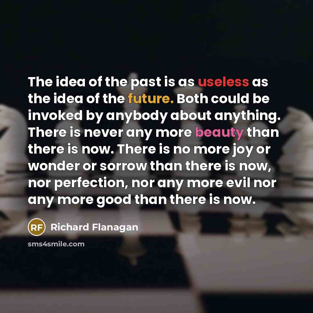 “The idea of the past is as useless as the idea of the future. Both could be invoked by anybody about anything. There is never any more beauty than there is now. There is no more joy or wonder or sorrow than there is now, nor perfection, nor any more evil nor any more good than there is now.” quote by Richard Flanagan