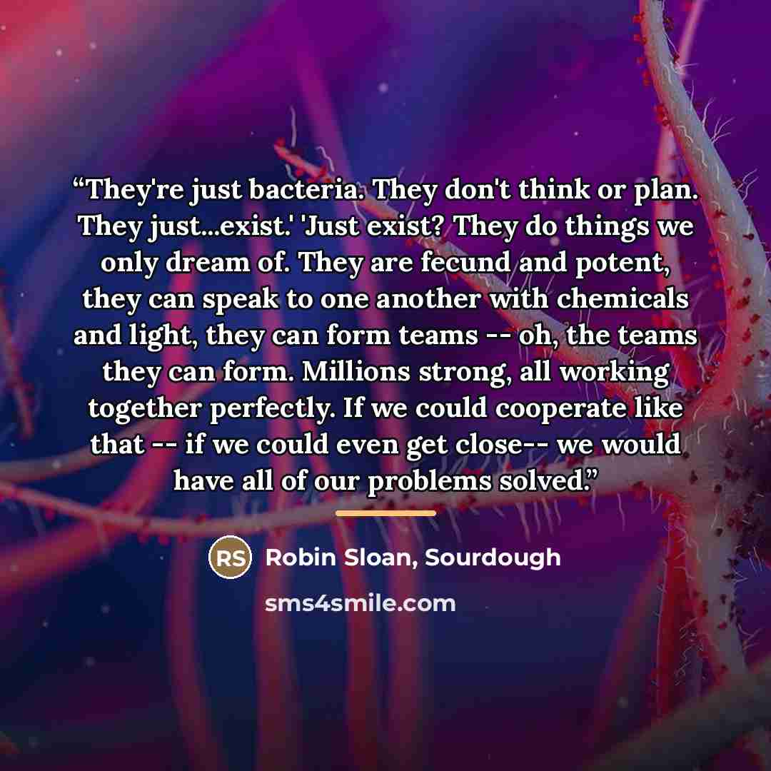“They're just bacteria. They don't think or plan. They just...exist.' 'Just exist? They do things we only dream of. They are fecund and potent, they can speak to one another with chemicals and light, they can form teams -- oh, the teams they can form. Millions strong, all working together…” quote by Sourdough Robin Sloan