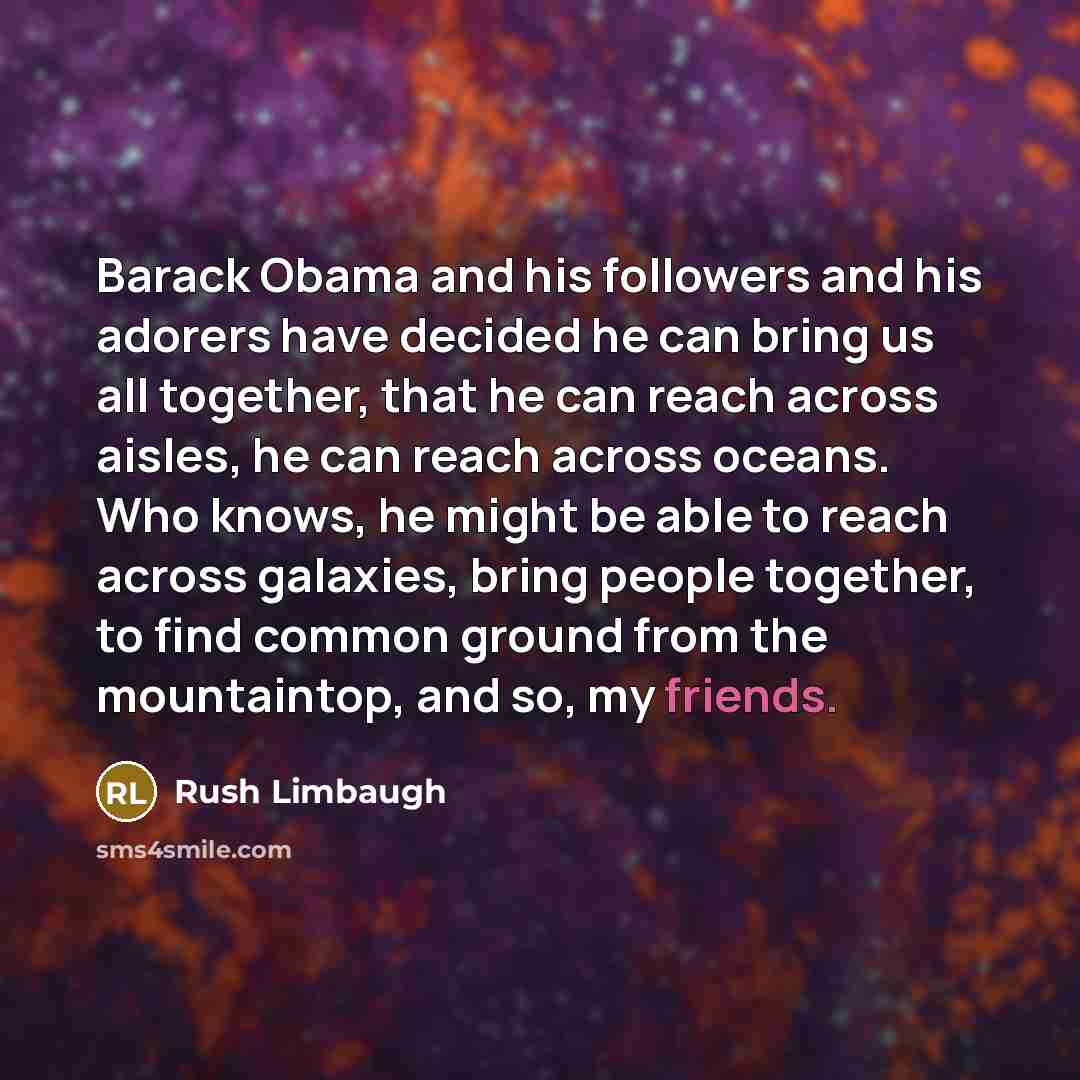 “Barack Obama and his followers and his adorers have decided he can bring us all together, that he can reach across aisles, he can reach across oceans. Who knows, he might be able to reach across galaxies, bring people together, to find common ground from the mountaintop, and so, my friends.” quote by Rush Limbaugh