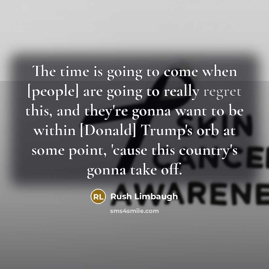 “The time is going to come when [people] are going to really regret this, and they're gonna want to be within [Donald] Trump's orb at some point, 'cause this country's gonna take off.” quote by Rush Limbaugh