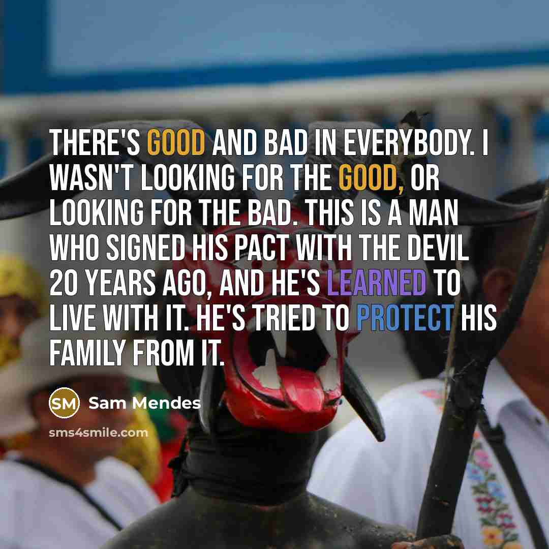“There's good and bad in everybody. I wasn't looking for the good, or looking for the bad. This is a man who signed his pact with the devil 20 years ago, and he's learned to live with it. He's tried to protect his family from it.” quote by Sam Mendes