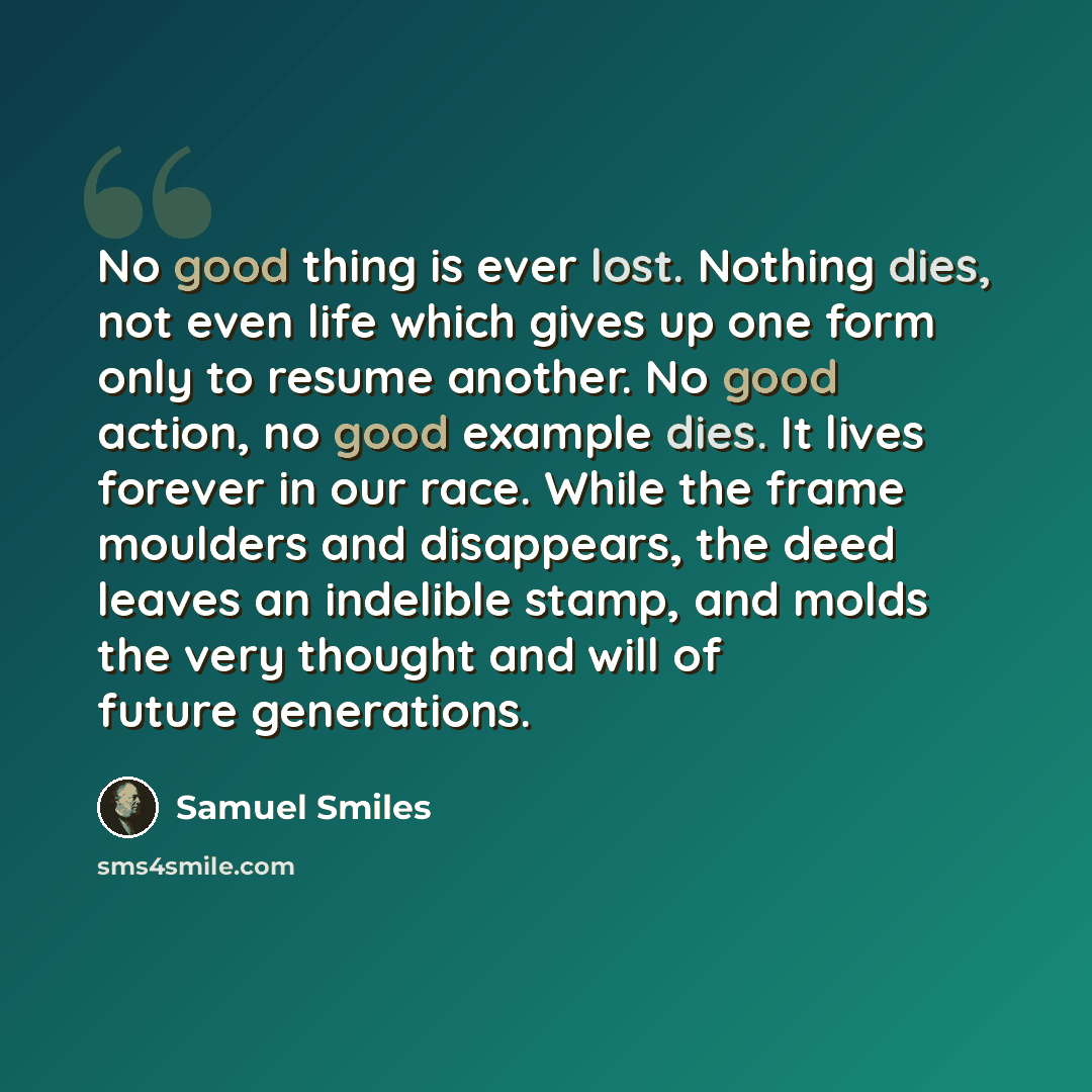 “No good thing is ever lost. Nothing dies, not even life which gives up one form only to resume another. No good action, no good example dies. It lives forever in our race. While the frame moulders and disappears, the deed leaves an indelible stamp, and molds the very thought and will of future…” quote by Samuel Smiles