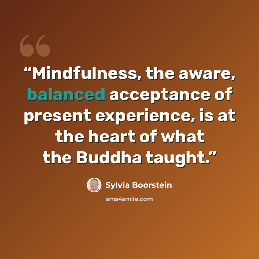 “Mindfulness, the aware, balanced acceptance of present experience, is at the heart of what the Buddha taught.” quote by Sylvia Boorstein