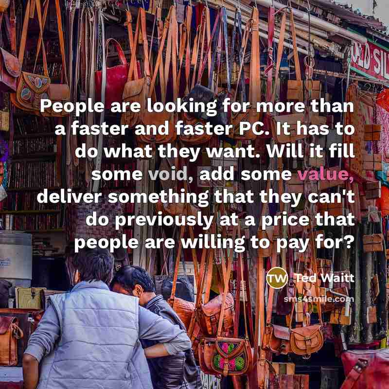 “People are looking for more than a faster and faster PC. It has to do what they want. Will it fill some void, add some value, deliver something that they can't do previously at a price that people are willing to pay for?” quote by Ted Waitt