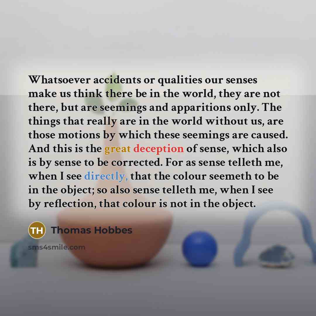 “Whatsoever accidents or qualities our senses make us think there be in the world, they are not there, but are seemings and apparitions only. The things that really are in the world without us, are those motions by which these seemings are caused. And this is the great deception of sense, which…” quote by Thomas Hobbes