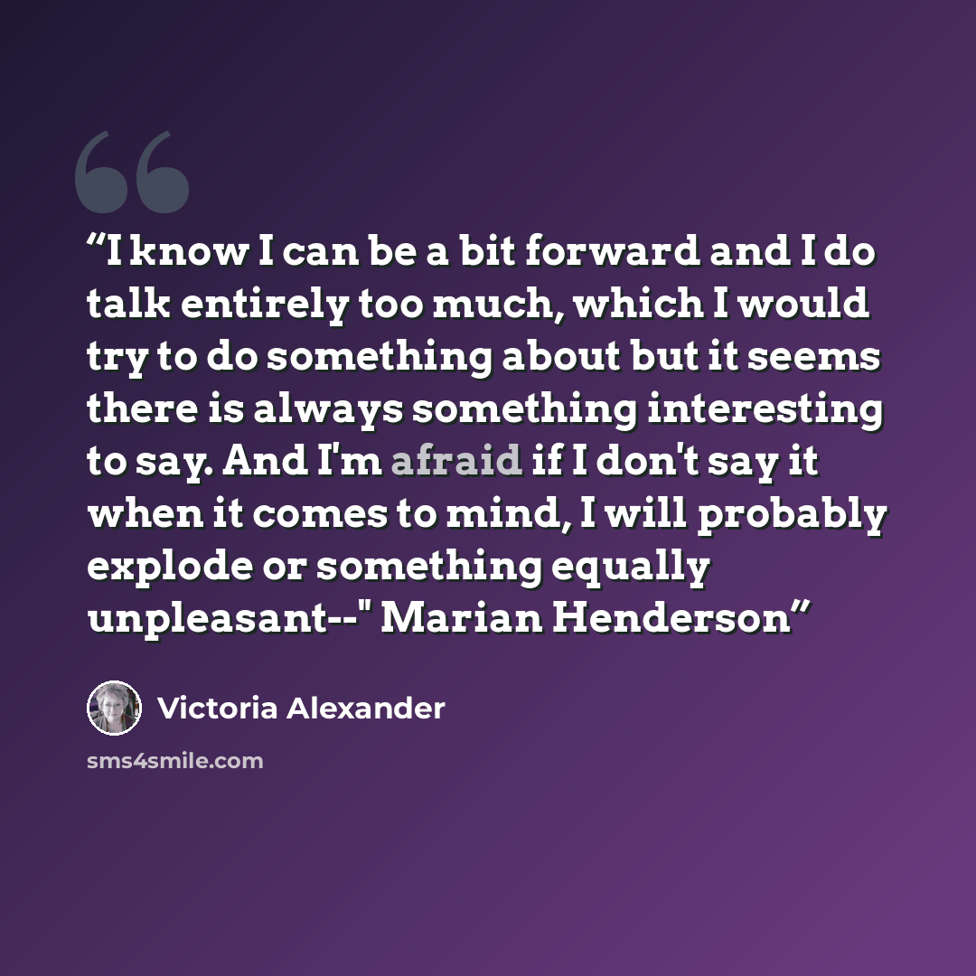“I know I can be a bit forward and I do talk entirely too much, which I would try to do something about but it seems there is always something interesting to say. And I'm afraid if I don't say it when it comes to mind, I will probably explode or something equally unpleasant--" Marian Henderson” quote by Victoria Alexander
