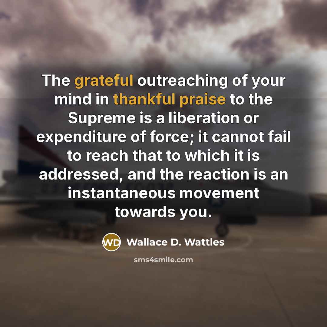 “The grateful outreaching of your mind in thankful praise to the Supreme is a liberation or expenditure of force; it cannot fail to reach that to which it is addressed, and the reaction is an instantaneous movement towards you.” quote by Wallace D. Wattles