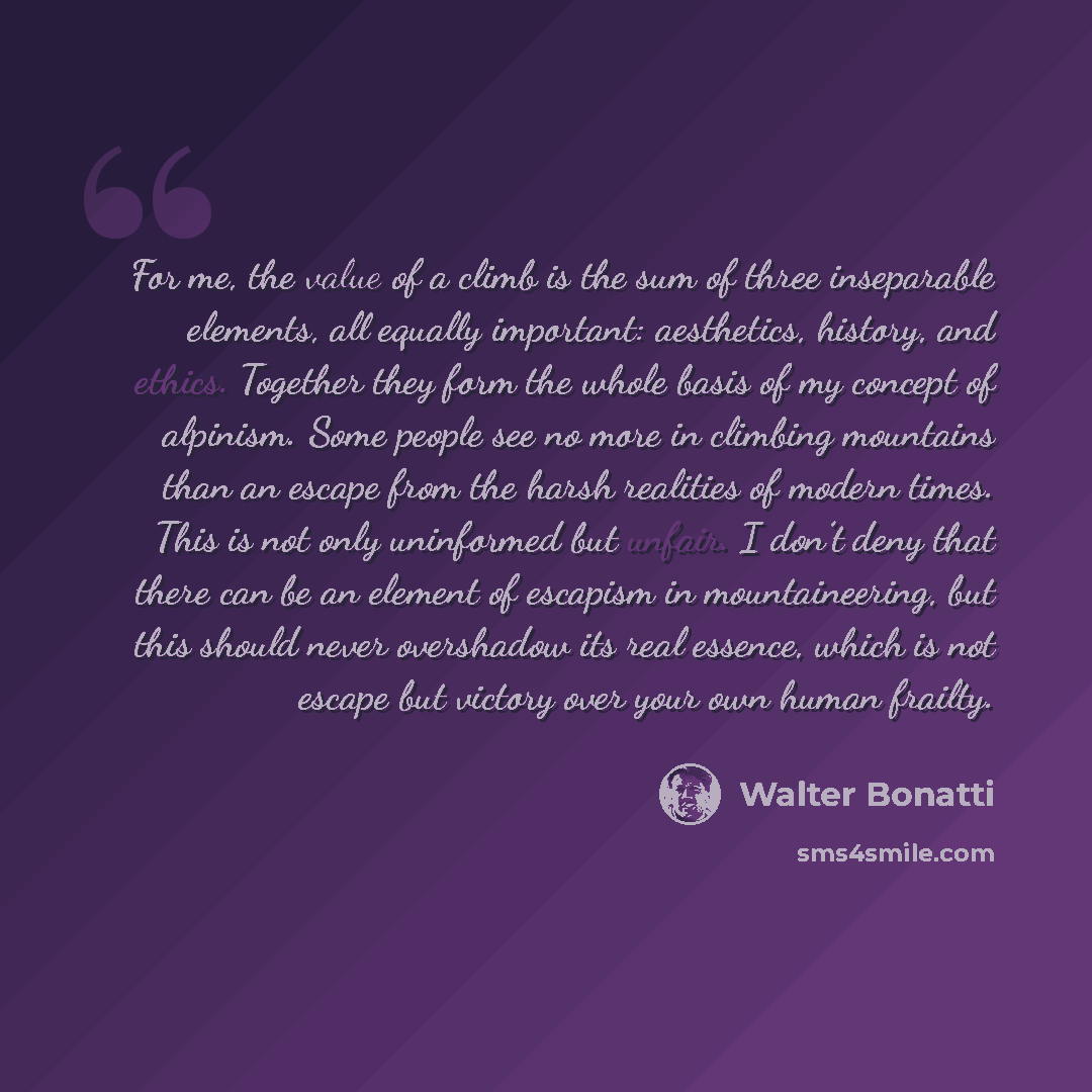 “For me, the value of a climb is the sum of three inseparable elements, all equally important: aesthetics, history, and ethics. Together they form the whole basis of my concept of alpinism. Some people see no more in climbing mountains than an escape from the harsh realities of modern times. This…” quote by Walter Bonatti