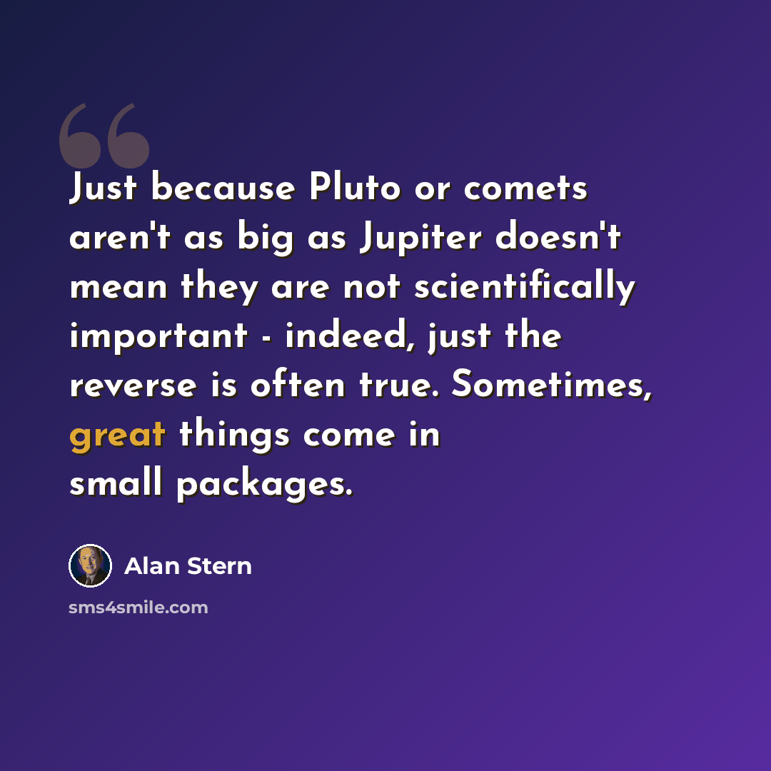 “Just because Pluto or comets aren't as big as Jupiter doesn't mean they are not scientifically important - indeed, just the reverse is often true. Sometimes, great things come in small packages.” quote by Alan Stern