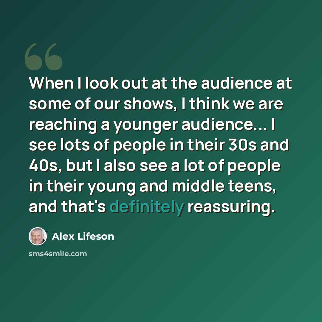 “When I look out at the audience at some of our shows, I think we are reaching a younger audience... I see lots of people in their 30s and 40s, but I also see a lot of people in their young and middle teens, and that's definitely reassuring.” quote by Alex Lifeson