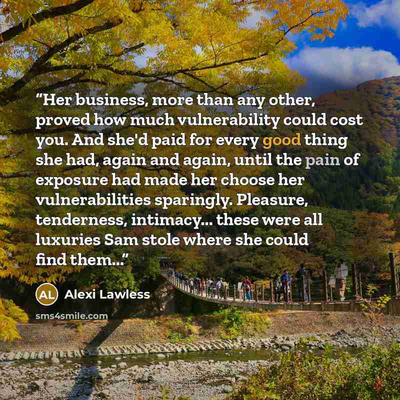 “Her business, more than any other, proved how much vulnerability could cost you. And she'd paid for every good thing she had, again and again, until the pain of exposure had made her choose her vulnerabilities sparingly. Pleasure, tenderness, intimacy... these were all luxuries Sam stole where she…” quote by Alexi Lawless