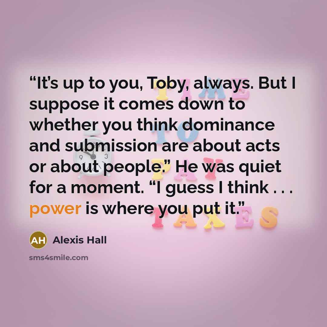 “It’s up to you, Toby, always. But I suppose it comes down to whether you think dominance and submission are about acts or about people.” He was quiet for a moment. “I guess I think . . . power is where you put it.” quote by Alexis Hall