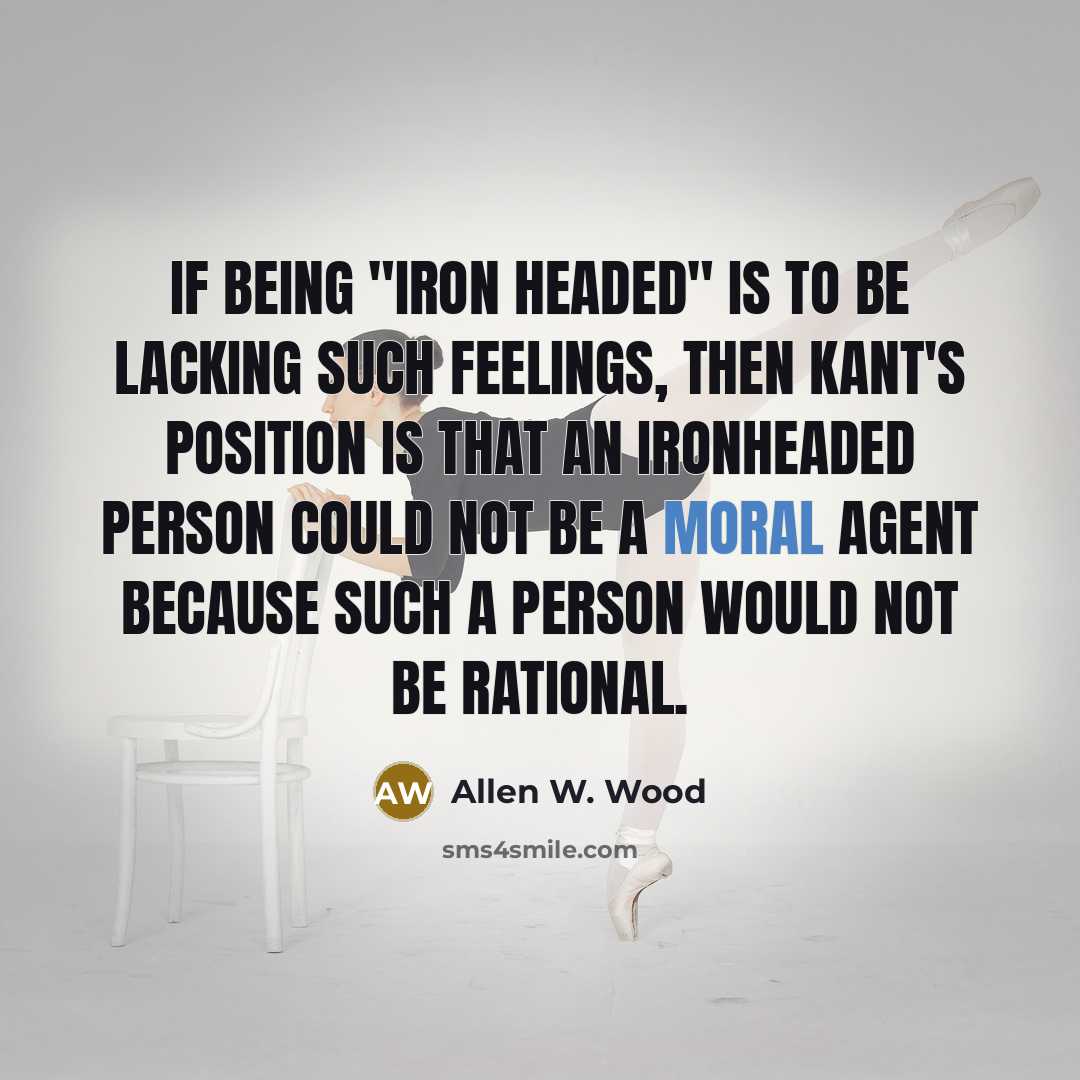 “If being "iron headed" is to be lacking such feelings, then Kant's position is that an ironheaded person could not be a moral agent because such a person would not be rational.” quote by Allen W. Wood