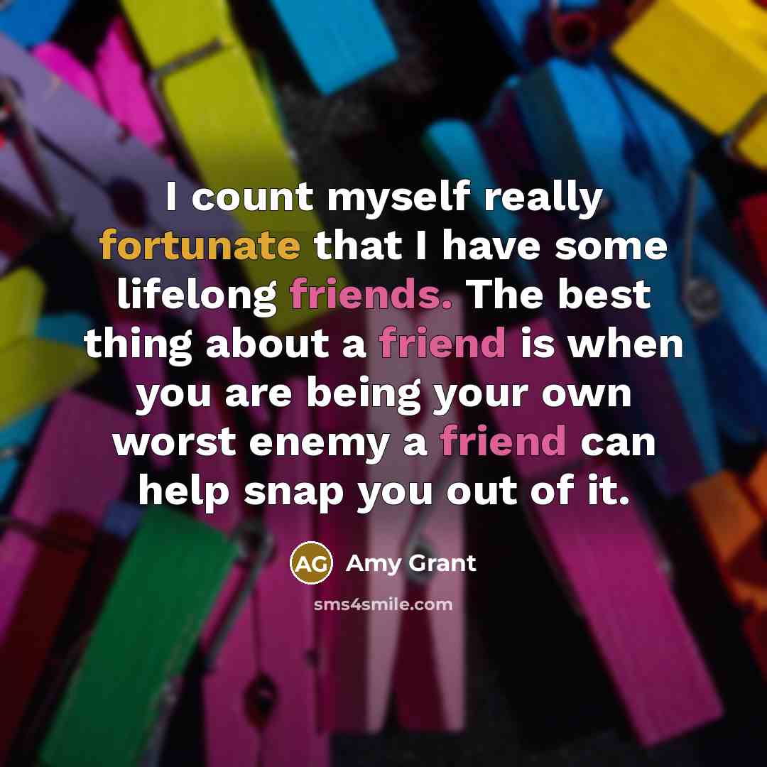 “I count myself really fortunate that I have some lifelong friends. The best thing about a friend is when you are being your own worst enemy a friend can help snap you out of it.” quote by Amy Grant