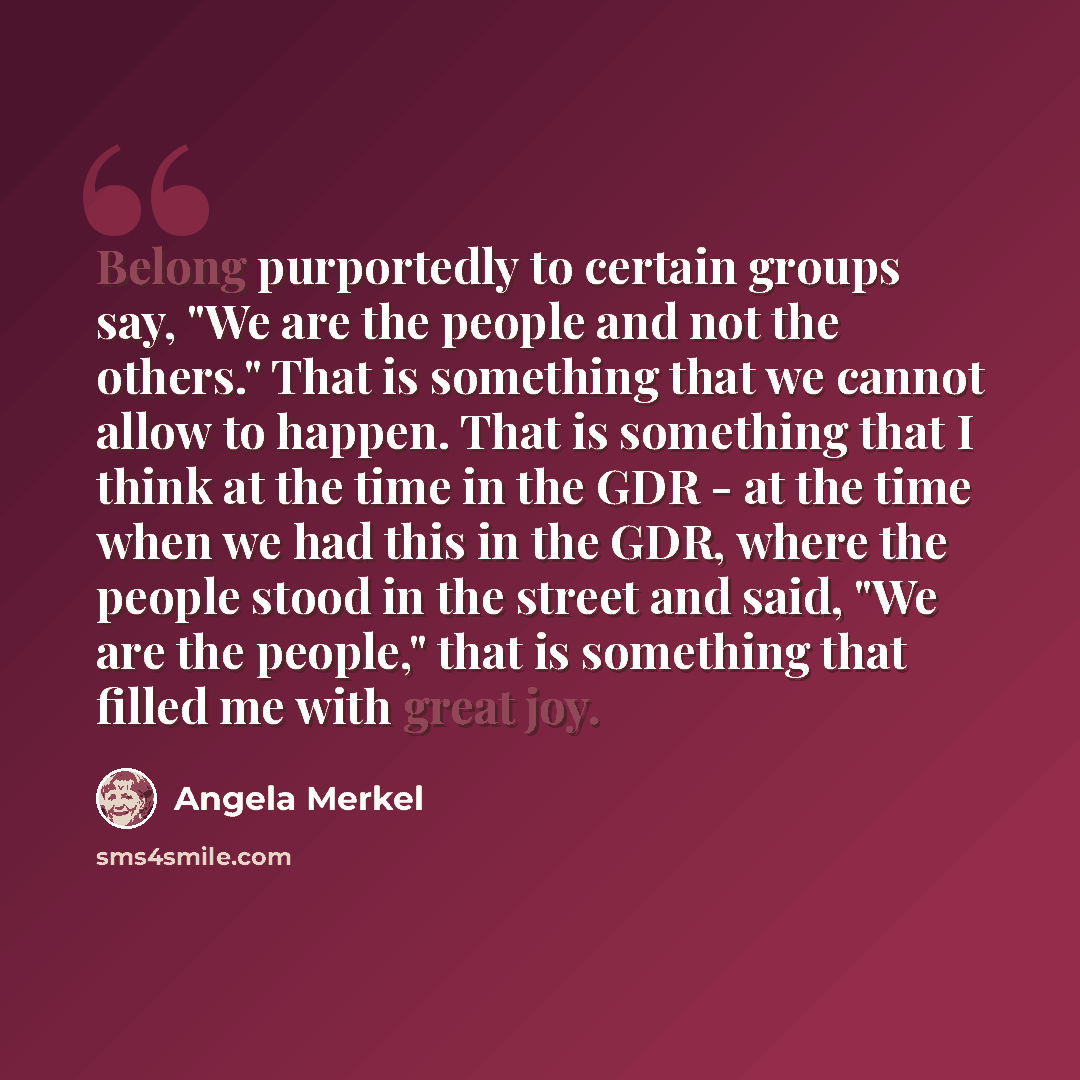 “Belong purportedly to certain groups say, "We are the people and not the others." That is something that we cannot allow to happen. That is something that I think at the time in the GDR - at the time when we had this in the GDR, where the people stood in the street and said, "We are the people,"…” quote by Angela Merkel