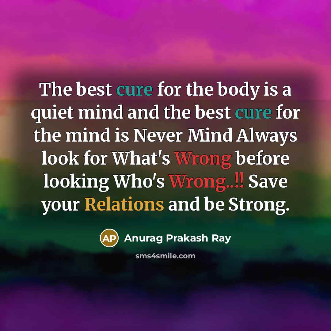 “The best cure for the body is a quiet mind and the best cure for the mind is Never Mind Always look for What's Wrong before looking Who's Wrong..!! Save your Relations and be Strong.” quote by Anurag Prakash Ray
