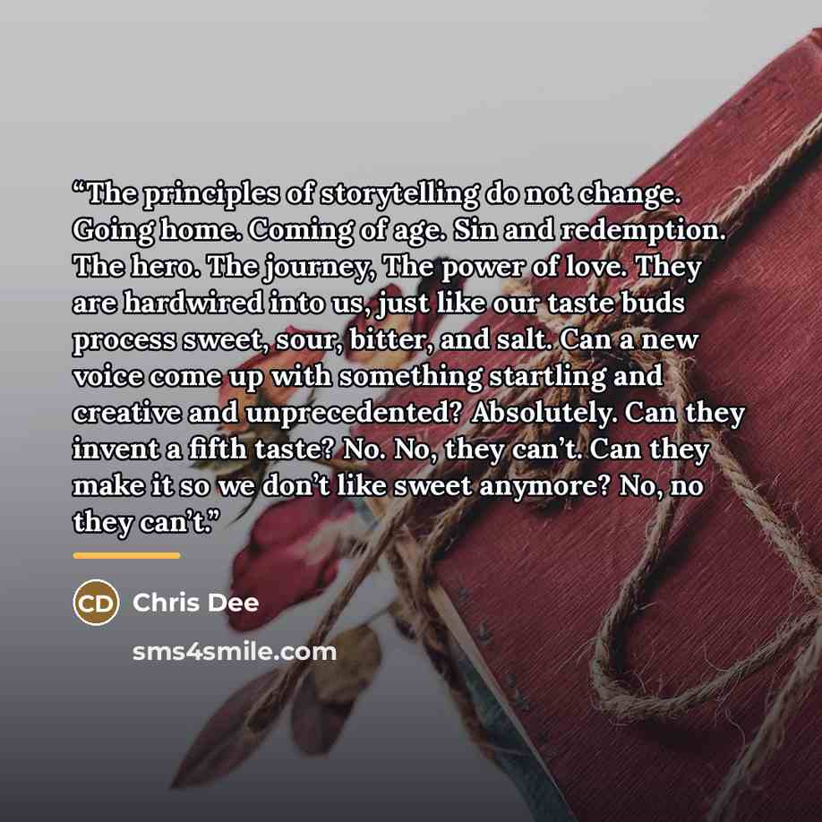 “The principles of storytelling do not change. Going home. Coming of age. Sin and redemption. The hero. The journey, The power of love. They are hardwired into us, just like our taste buds process sweet, sour, bitter, and salt. Can a new voice come up with something startling and creative and…” quote by Chris Dee
