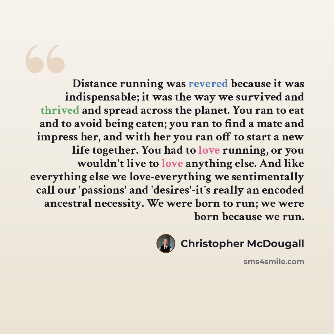 “Distance running was revered because it was indispensable; it was the way we survived and thrived and spread across the planet. You ran to eat and to avoid being eaten; you ran to find a mate and impress her, and with her you ran off to start a new life together. You had to love running, or you…” quote by Christopher McDougall