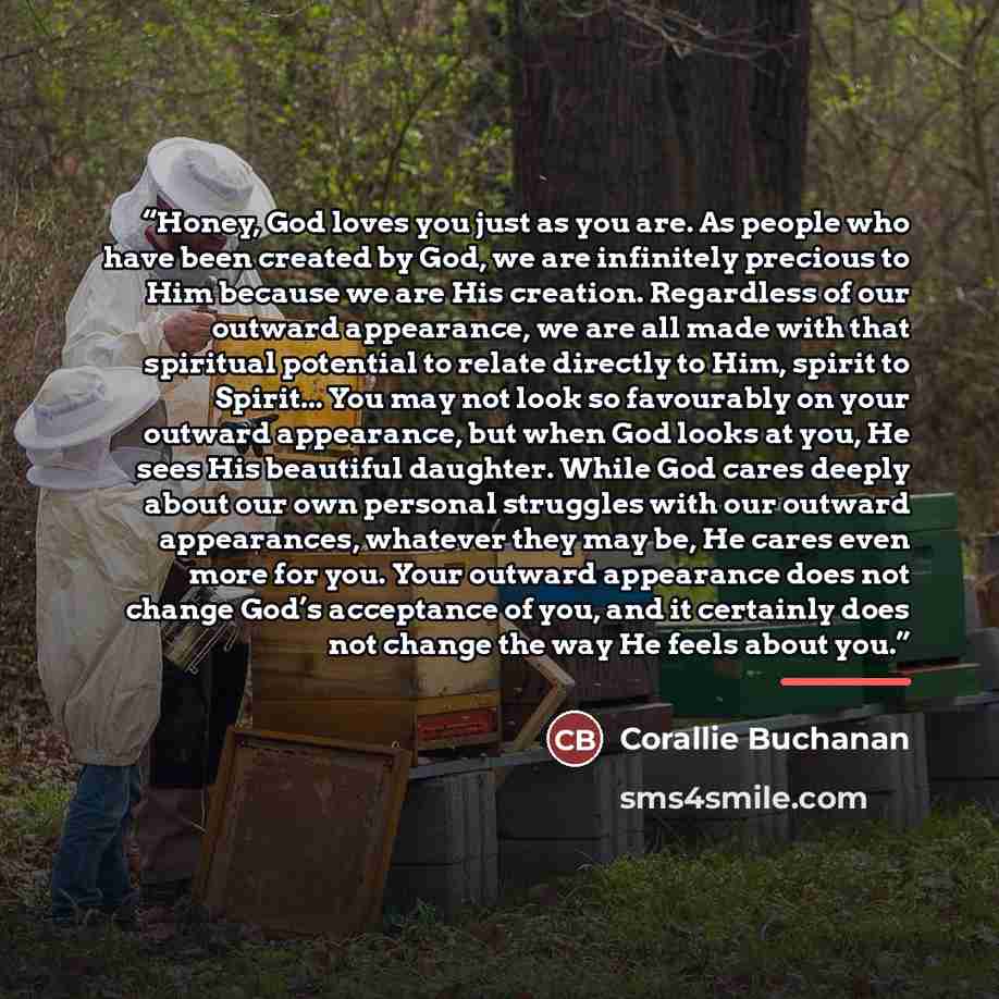 “Honey, God loves you just as you are. As people who have been created by God, we are infinitely precious to Him because we are His creation. Regardless of our outward appearance, we are all made with that spiritual potential to relate directly to Him, spirit to Spirit... You may not look so…” quote by Corallie Buchanan