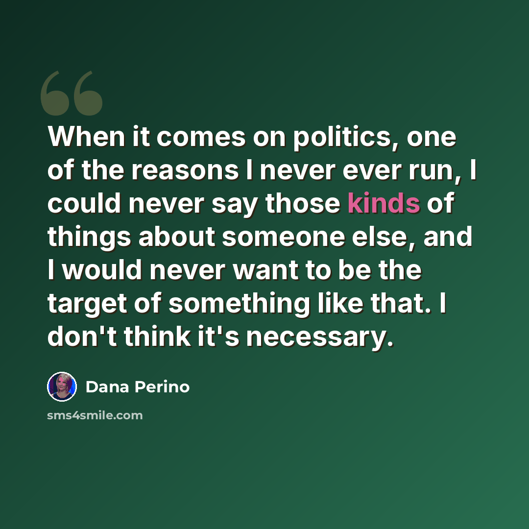 “When it comes on politics, one of the reasons I never ever run, I could never say those kinds of things about someone else, and I would never want to be the target of something like that. I don't think it's necessary.” quote by Dana Perino